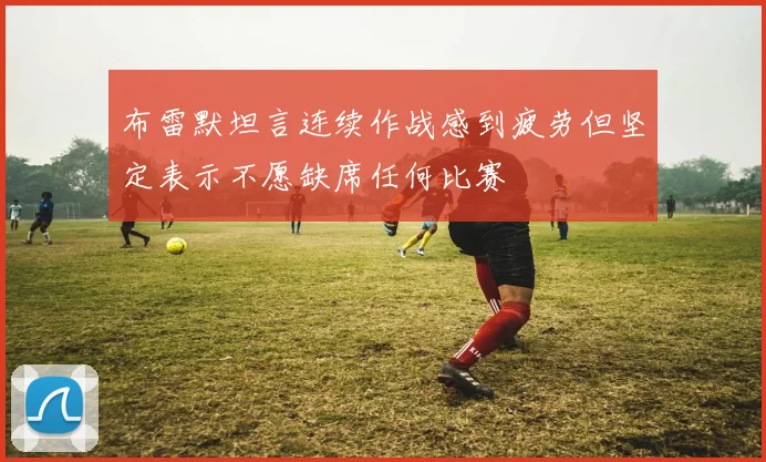布雷默坦言连续作战感到疲劳但坚定表示不愿缺席任何比赛