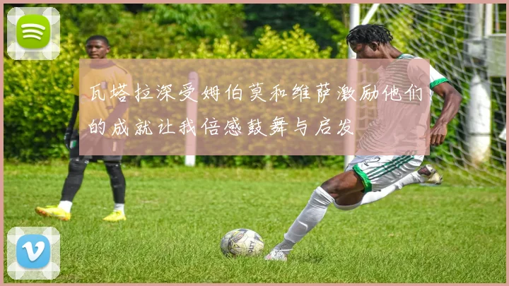 瓦塔拉深受姆伯莫和维萨激励他们的成就让我倍感鼓舞与启发