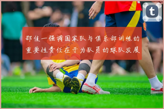 邵佳一强调国家队与俱乐部训练的重要性责任在于为队员的球队发展贡献力量