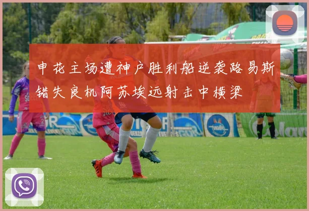 申花主场遭神户胜利船逆袭路易斯错失良机阿苏埃远射击中横梁