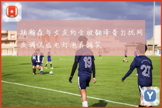 杨瀚森与女友约会被翻译哥打扰网友调侃成电灯泡真搞笑