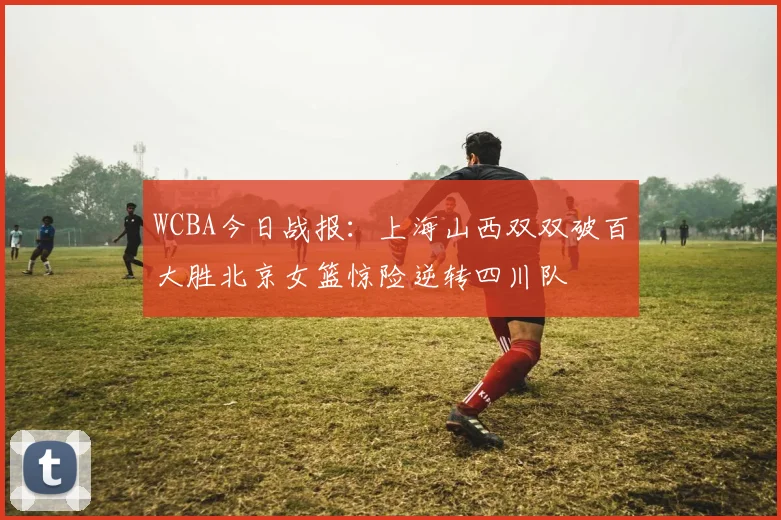 WCBA今日战报：上海山西双双破百大胜北京女篮惊险逆转四川队