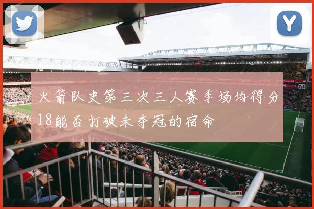 火箭队史第三次三人赛季场均得分18能否打破未夺冠的宿命