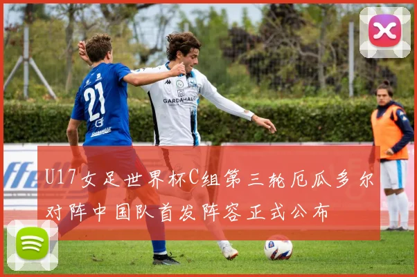 U17女足世界杯C组第三轮厄瓜多尔对阵中国队首发阵容正式公布