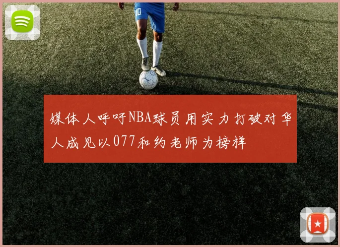 媒体人呼吁NBA球员用实力打破对华人成见以077和约老师为榜样