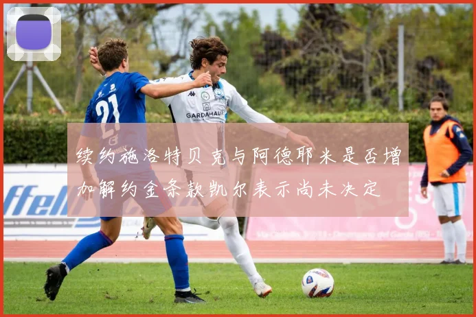 续约施洛特贝克与阿德耶米是否增加解约金条款凯尔表示尚未决定