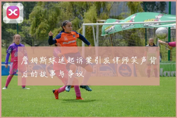 詹姆斯球迷起诉案引发律师笑声背后的故事与争议