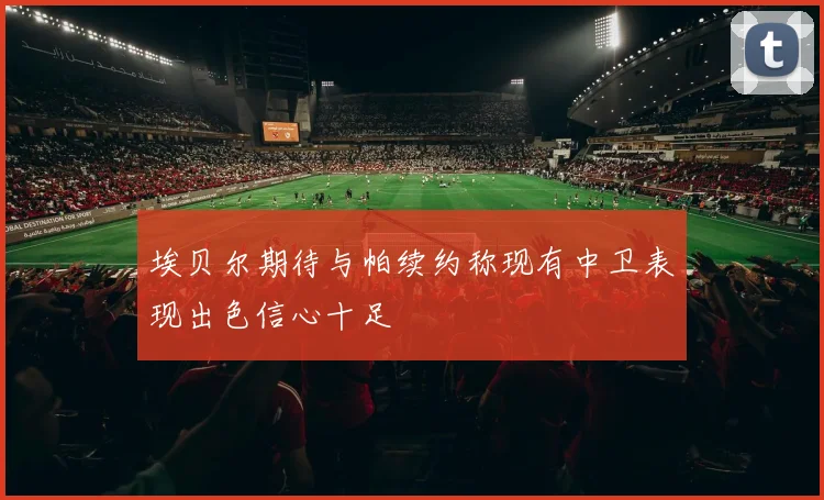 埃贝尔期待与帕续约称现有中卫表现出色信心十足