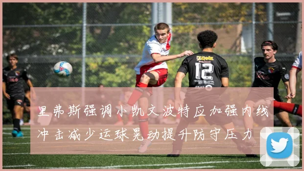 里弗斯强调小凯文波特应加强内线冲击减少运球晃动提升防守压力