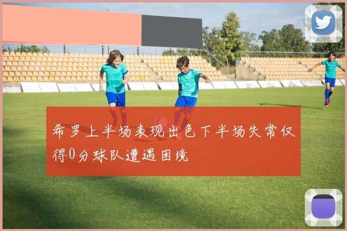 希罗上半场表现出色下半场失常仅得0分球队遭遇困境