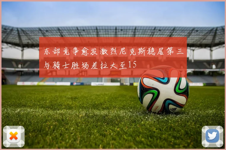 东部竞争愈发激烈尼克斯稳居第三与骑士胜场差拉大至15