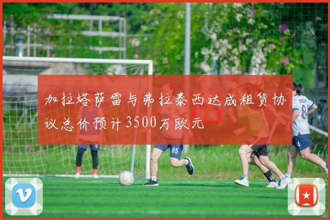 加拉塔萨雷与弗拉泰西达成租赁协议总价预计3500万欧元