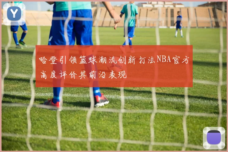 哈登引领篮球潮流创新打法NBA官方高度评价其前沿表现