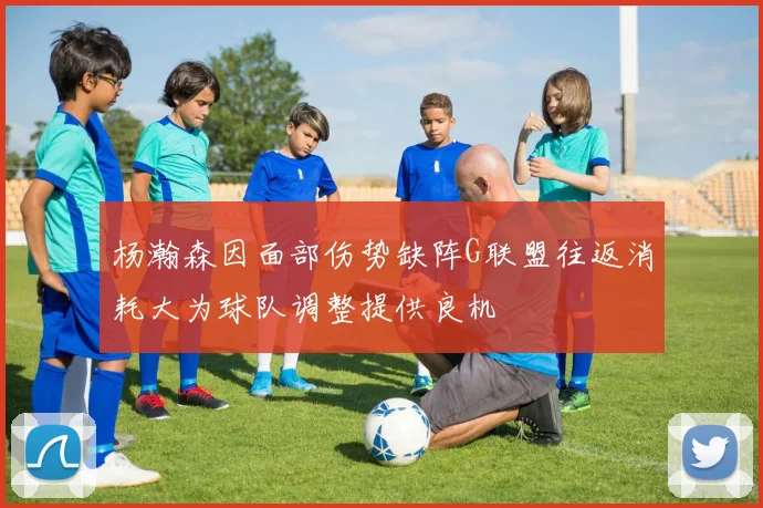杨瀚森因面部伤势缺阵G联盟往返消耗大为球队调整提供良机