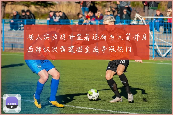 湖人实力提升显著逐渐与火箭并肩西部仅次雷霆掘金成争冠热门
