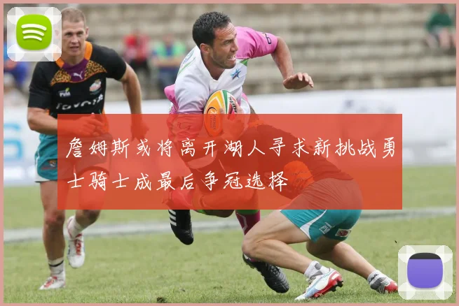 詹姆斯或将离开湖人寻求新挑战勇士骑士成最后争冠选择