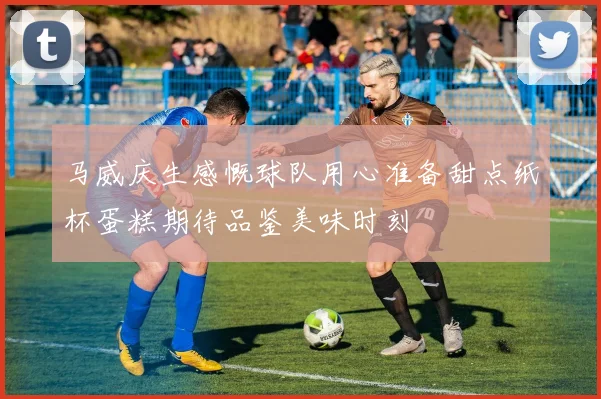 马威庆生感慨球队用心准备甜点纸杯蛋糕期待品鉴美味时刻