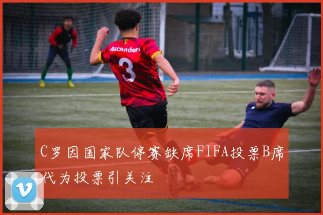 C罗因国家队停赛缺席FIFA投票B席代为投票引关注