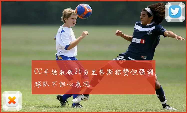 CC半场狂砍26分里弗斯称赞但强调球队不担心表现