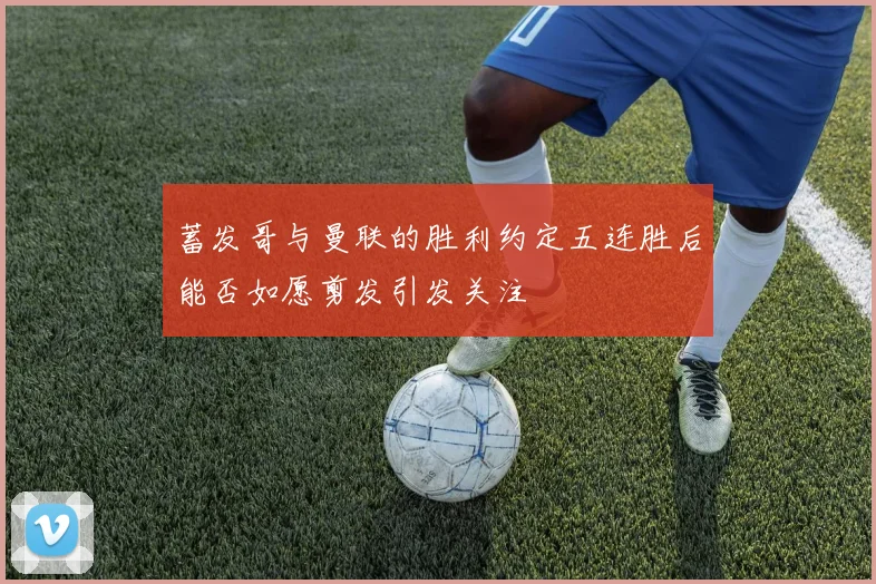 蓄发哥与曼联的胜利约定五连胜后能否如愿剪发引发关注