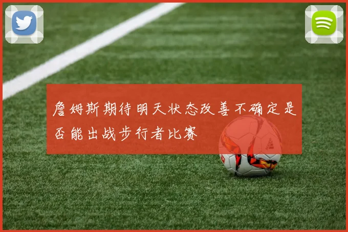 詹姆斯期待明天状态改善不确定是否能出战步行者比赛