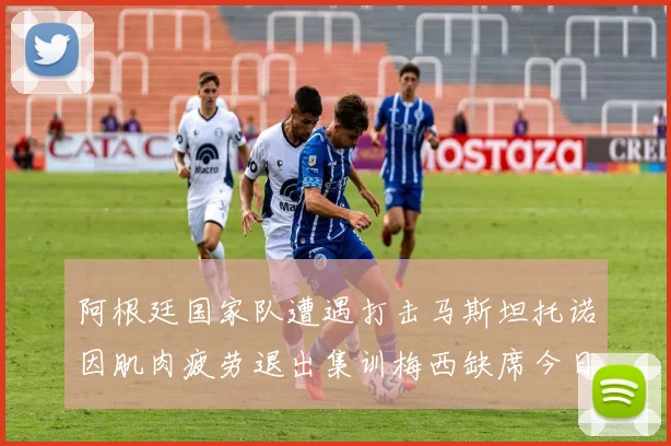 阿根廷国家队遭遇打击马斯坦托诺因肌肉疲劳退出集训梅西缺席今日比赛
