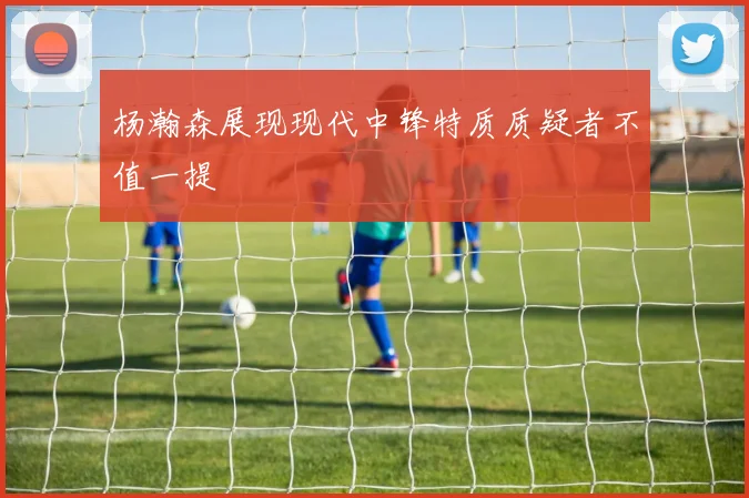 杨瀚森展现现代中锋特质质疑者不值一提