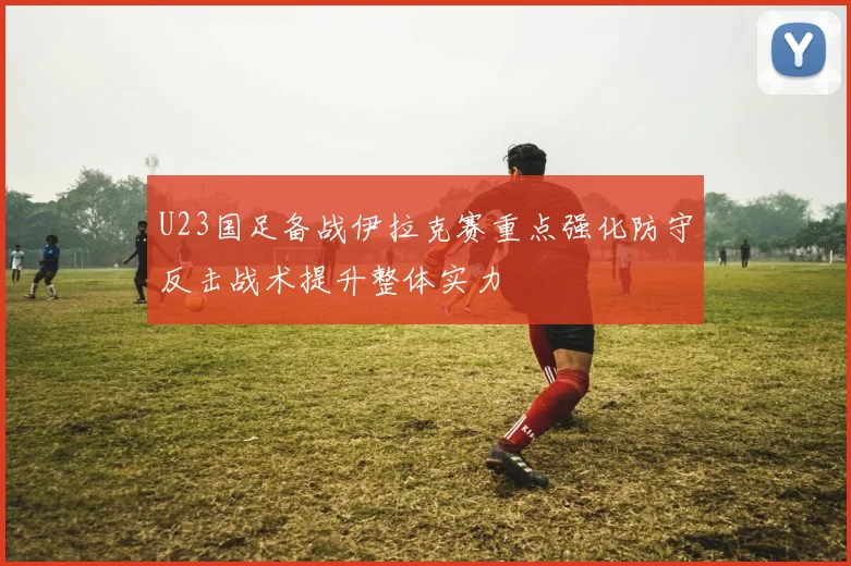 U23国足备战伊拉克赛重点强化防守反击战术提升整体实力