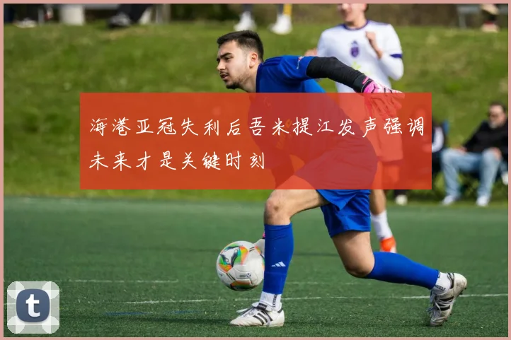 海港亚冠失利后吾米提江发声强调未来才是关键时刻