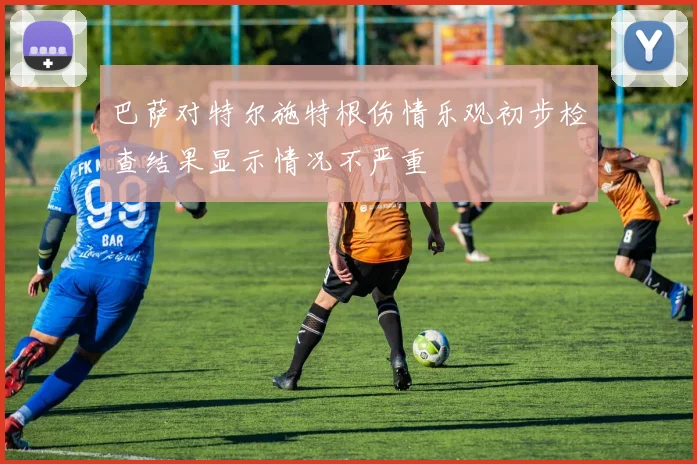 巴萨对特尔施特根伤情乐观初步检查结果显示情况不严重