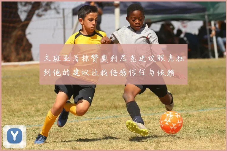 文班亚马称赞奥利尼克进攻眼光独到他的建议让我倍感信任与依赖