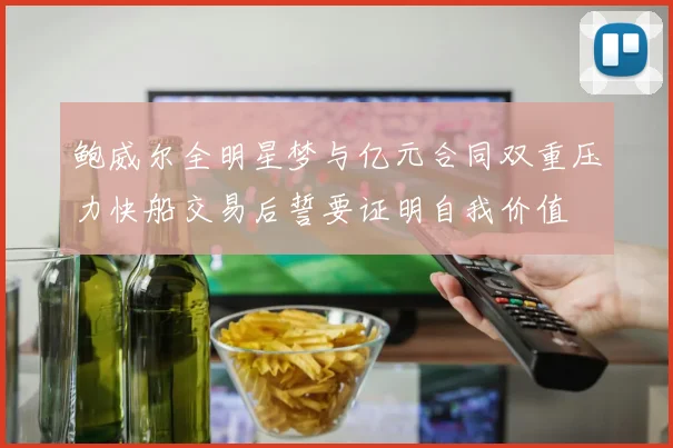 鲍威尔全明星梦与亿元合同双重压力快船交易后誓要证明自我价值