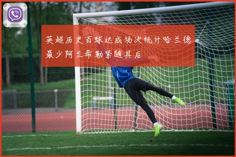 英超历史百球达成场次统计哈兰德最少阿兰希勒紧随其后